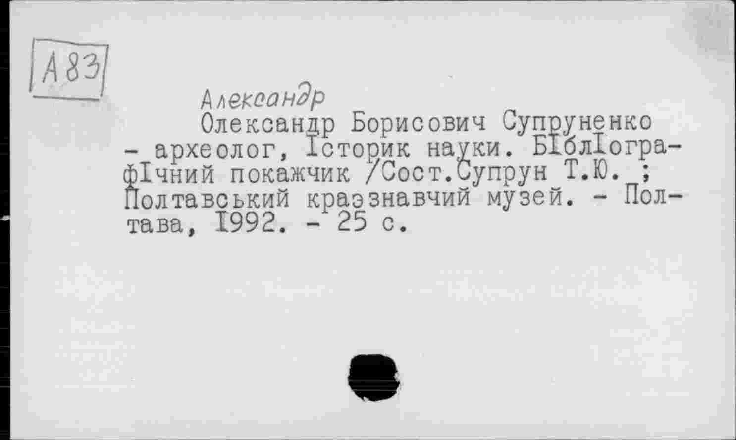 ﻿s
Ьшоондр
Олександр Борисович Супруненко
- археолог, Історик науки. Бібліографічний покажчик /Пост.Супрун Т.Ю. ;
Полтавський краэзнавчий музей. - Полтава, 1992. - 25 с.